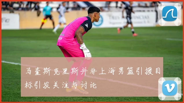 马奎斯克里斯并非上海男篮引援目标引发关注与讨论