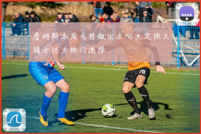 詹姆斯本周或将做出去向决定热火骑士仍为热门选择