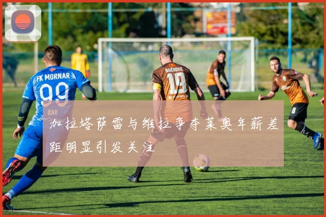 加拉塔萨雷与维拉争夺莱奥年薪差距明显引发关注