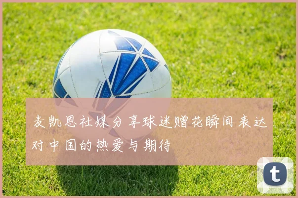 麦凯恩社媒分享球迷赠花瞬间表达对中国的热爱与期待