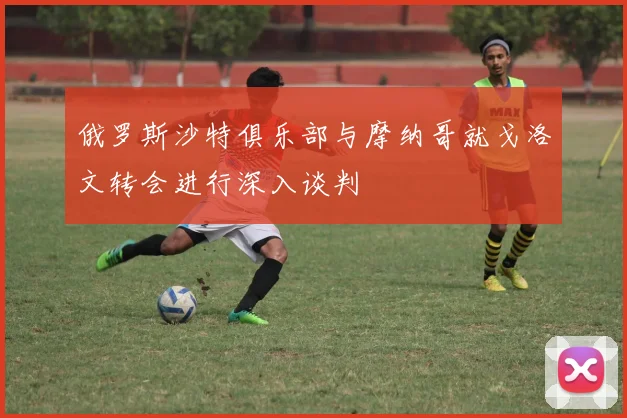 俄罗斯沙特俱乐部与摩纳哥就戈洛文转会进行深入谈判