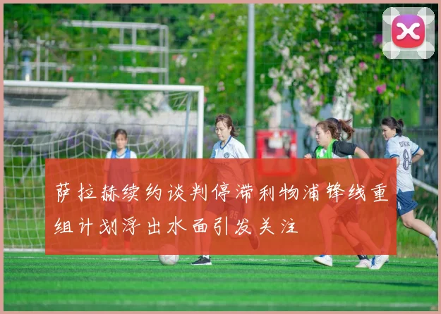 萨拉赫续约谈判停滞利物浦锋线重组计划浮出水面引发关注