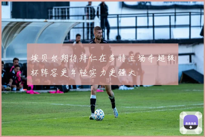 埃贝尔期待拜仁在多特主场夺超级杯阵容更年轻实力更强大