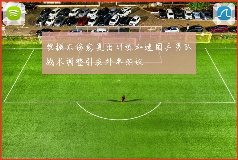 樊振东伤愈复出训练加速国乒男队战术调整引发外界热议