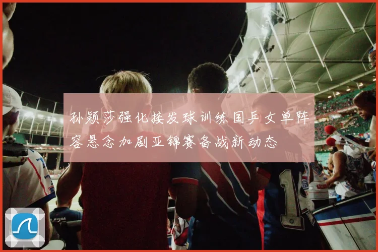 孙颖莎强化接发球训练国乒女单阵容悬念加剧亚锦赛备战新动态